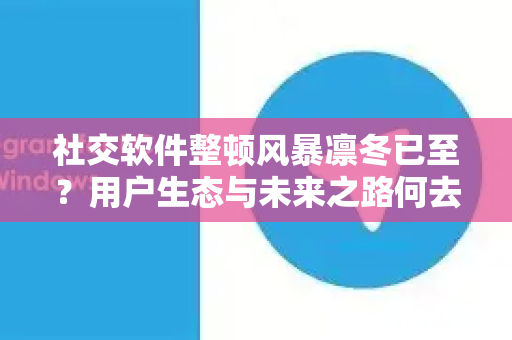 社交软件整顿风暴凛冬已至？用户生态与未来之路何去何从-第1张图片-纸飞机下载 - Telegeram官网版下载