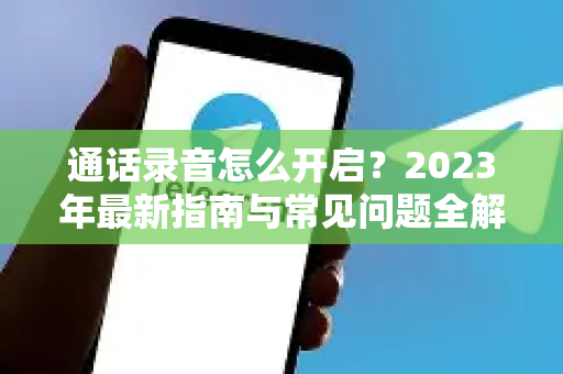 通话录音怎么开启？2023年最新指南与常见问题全解析