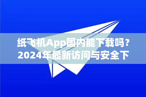 纸飞机App国内能下载吗？2024年最新访问与安全下载全指南
