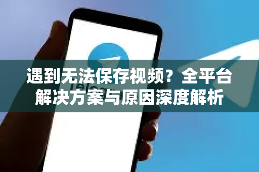 遇到无法保存视频？全平台解决方案与原因深度解析