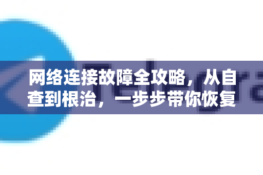 网络连接故障全攻略，从自查到根治，一步步带你恢复在线