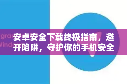 安卓安全下载终极指南，避开陷阱，守护你的手机安全-第1张图片-纸飞机下载 - Telegeram官网版下载
