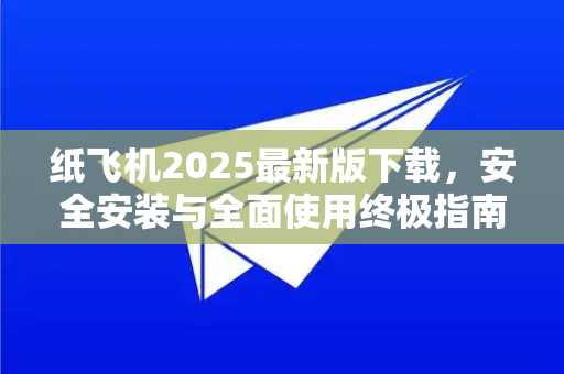 纸飞机2025最新版下载，安全安装与全面使用终极指南