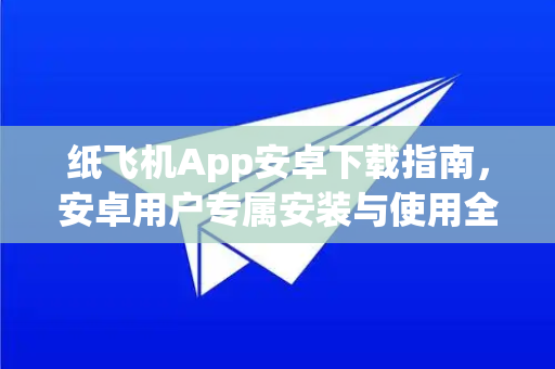 纸飞机App安卓下载指南，安卓用户专属安装与使用全攻略