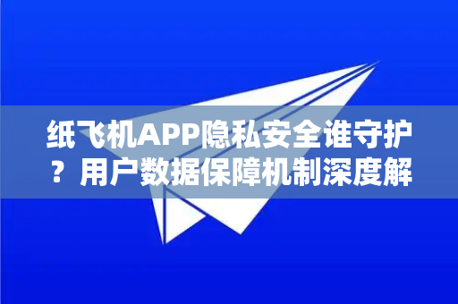 纸飞机APP隐私安全谁守护？用户数据保障机制深度解析