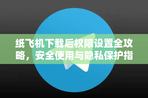 纸飞机下载后权限设置全攻略，安全使用与隐私保护指南