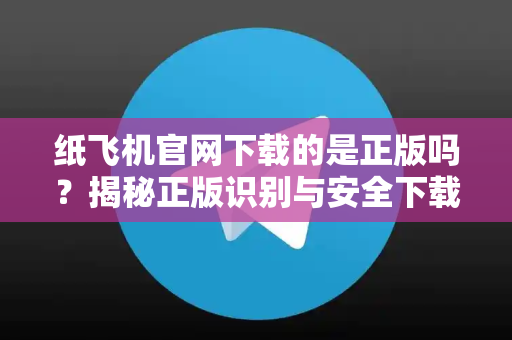 纸飞机官网下载的是正版吗？揭秘正版识别与安全下载策略