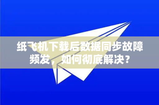 纸飞机下载后数据同步故障频发，如何彻底解决？
