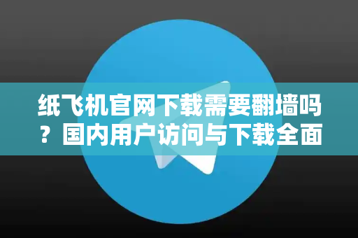 纸飞机官网下载需要翻墙吗？国内用户访问与下载全面指南